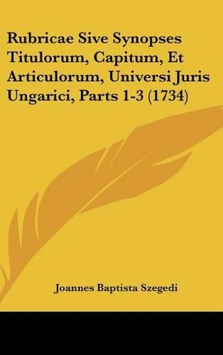Rubricae Sive Synopses Titulorum, Capitum, Et Articulorum, Universi Juris Ungarici, Parts 1-3 (1734)