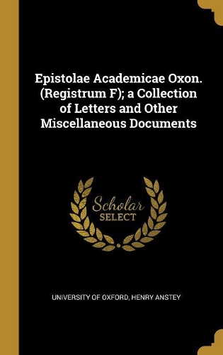 Epistolae Academicae Oxon. (Registrum F); a Collection of Letters and Other Miscellaneous Documents