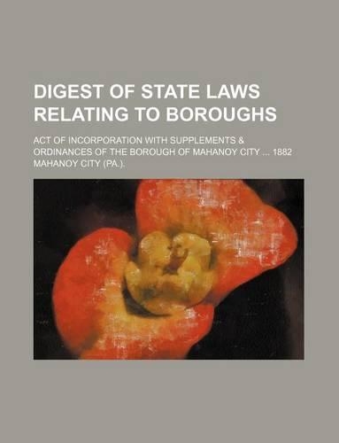 Digest of State Laws Relating to Boroughs; Act of Incorporation with Supplements & Ordinances of the Borough of Mahanoy City 1882