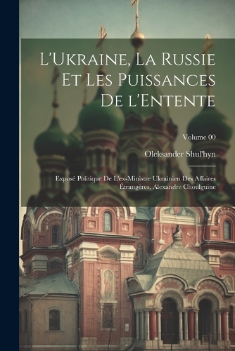 L'Ukraine, la Russie et les puissances de l'Entente; exposé politique de l'ex-ministre ukrainien des affaires étrangères, Alexandre Choulguine; Volume 00
