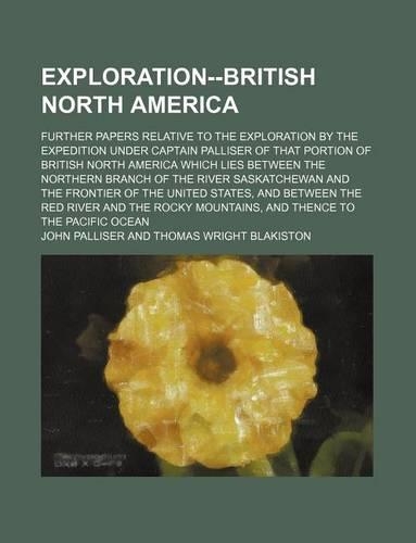 Exploration--British North America; Further Papers Relative to the Exploration by the Expedition Under Captain Palliser of That Portion of British North America Which Lies Between the Northern Branch of the River Saskatchewan and the Frontier of th