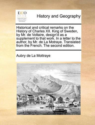 Historical and Critical Remarks on the History of Charles XII. King of Sweden, by Mr. de Voltaire, Design'd as a Supplement to That Work. in a Letter to the Author, by Mr. de La Motraye. Translated from the French. the Second Edition.: (English)