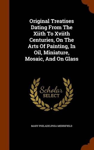 Original Treatises Dating From The Xiith To Xviith Centuries, On The Arts Of Painting, In Oil, Miniature, Mosaic, And On Glass: (English)