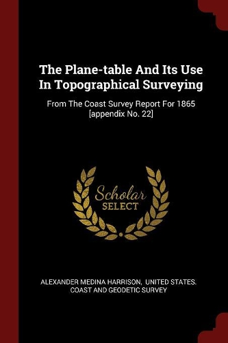 The Plane-Table and Its Use in Topographical Surveying: From the Coast Survey Report for 1865 [appendix No. 22]