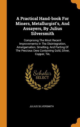 Practical Hand-book For Miners, Metallurgist's, And Assayers, By Julius Silversmith: Comprising The Most Recent Improvements In The Disintegration, Amalgamation, Smelting, And Parting Of The Precious Ores Containing Gold, Silver, Cop
