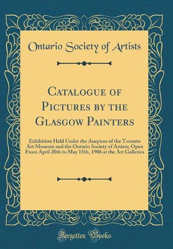 Catalogue of Pictures by the Glasgow Painters: Exhibition Held Under the Auspices of the Toronto Art Museum and the Ontario Society of Artists; Open From April 20th to May 15th, 1906 at the Art Galleries (Classic Reprint)