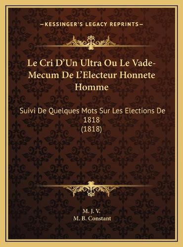 Le Cri D'Un Ultra Ou Le Vade-Mecum De L'Electeur Honnete Homme: Suivi De Quelques Mots Sur Les Elections De 1818 (1818)