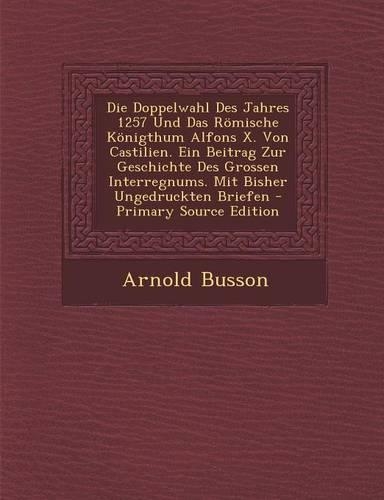 Die Doppelwahl Des Jahres 1257 Und Das Romische Konigthum Alfons X. Von Castilien. Ein Beitrag Zur Geschichte Des Grossen Interregnums. Mit Bisher Ungedruckten Briefen