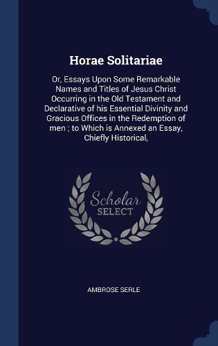 Horae Solitariae: Or, Essays Upon Some Remarkable Names and Titles of Jesus Christ Occurring in the Old Testament and Declarative of His Essential Divinity and Gracio