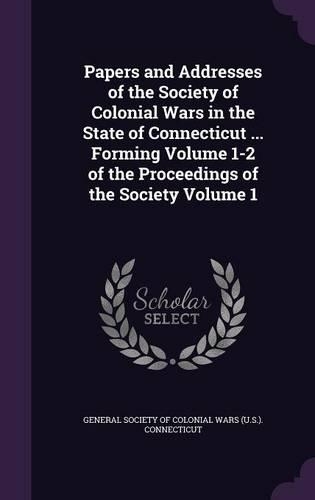 Papers and Addresses of the Society of Colonial Wars in the State of Connecticut ... Forming Volume 1-2 of the Proceedings of the Society Volume 1: (English)
