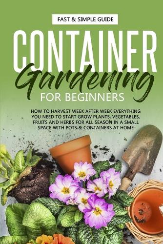 Container Gardening for Beginners: How to Harvest Week After Week, Everything You Need to Know to Start Growing Plants, Vegetables, Fruits and Herbs for All Seasons in a Small Space a(2 Garden)