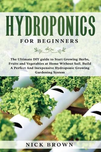 Hydroponics for Beginners: The Ultimate DIY guide to Start Growing Herbs, Fruits and Vegetables at Home Without Soil. Build A Perfect and Inexpensive Hydroponic Growing Garden