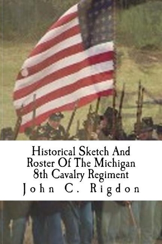 Historical Sketch And Roster Of The Michigan 8th Cavalry Regiment: (6 Michigan Regimental History)