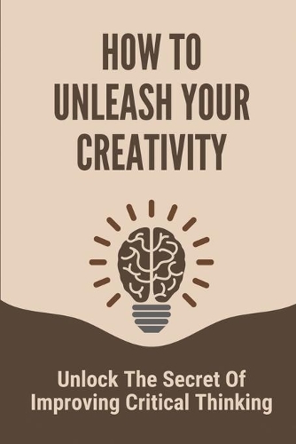 How To Unleash Your Creativity: Unlock The Secret Of Improving Critical Thinking: Critical Thinking And Problem Solving