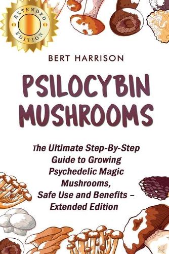 Psilocybin Mushrooms: The Ultimate Step-By-Step Guide to Growing Psychedelic Magic Mushrooms, Safe Use and Benefits - Extended Edition
