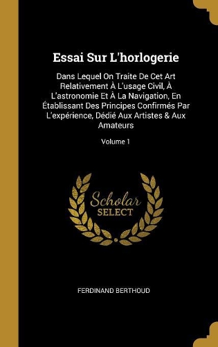 Essai Sur L'horlogerie: Dans Lequel On Traite De Cet Art Relativement ? L'usage Civil, ? L'astronomie Et ? La Navigation, En ?tablissant Des Principes Confirm?s Par L'exp?r