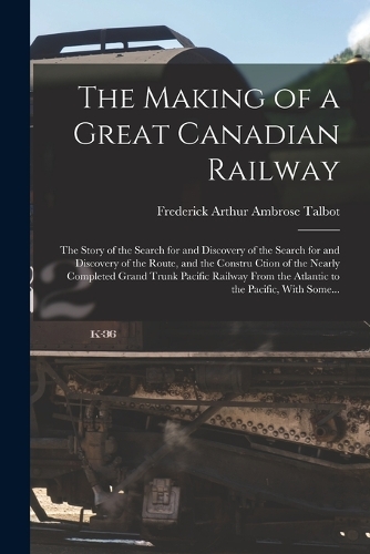 Making of a Great Canadian Railway; the Story of the Search for and Discovery of the Search for and Discovery of the Route, and the Constru Ction of the Nearly Completed Grand Trunk Pacific Railway From the Atlantic to the Pacific, With Some...