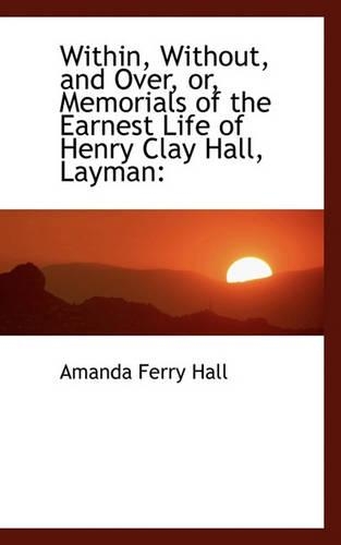 Within, Without, and Over, Or, Memorials of the Earnest Life of Henry Clay Hall, Layman: (English)