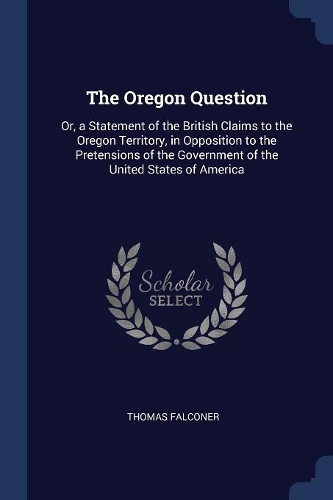 The Oregon Question: Or, a Statement of the British Claims to the Oregon Territory, in Opposition to the Pretensions of the Government of the United States of America