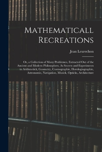 Mathematicall Recreations: Or, a Collection of Many Problemes, Extracted Out of the Ancient and Modern Philosophers, As Secrets and Experiments in Arithmetick, Geometry, Cosmo