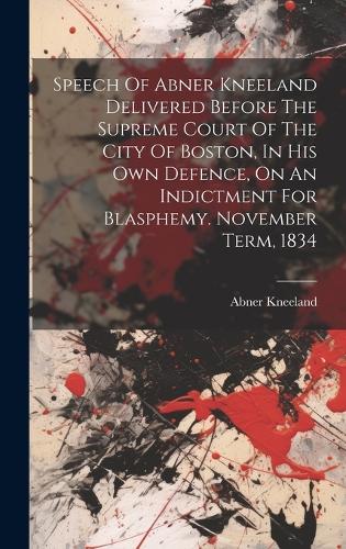 Speech Of Abner Kneeland Delivered Before The Supreme Court Of The City Of Boston, In His Own Defence, On An Indictment For Blasphemy. November Term, 1834