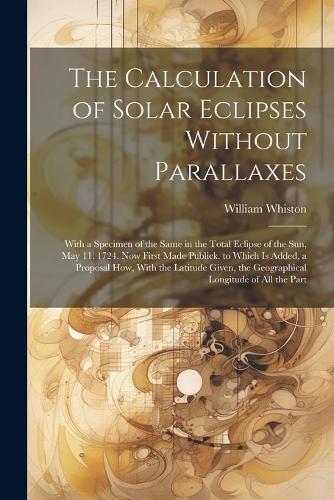 The Calculation of Solar Eclipses Without Parallaxes: With a Specimen of the Same in the Total Eclipse of the Sun, May 11. 1724. Now First Made Publick. to Which Is Added, a Proposal How, With the Latit