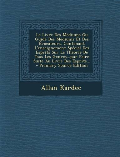 Le Livre Des Médiums Ou Guide Des Médiums Et Des Évocateurs, Contenant L'enseignement Spécial Des Esprits Sur La Théorie De Tous Les Genres...pur Faire Suite Au Livre Des Esprits...