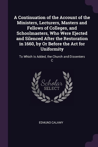 A Continuation of the Account of the Ministers, Lecturers, Masters and Fellows of Colleges, and Schoolmasters, Who Were Ejected and Silenced After the Restoration in 1660, by Or Before the Act for Uniformity