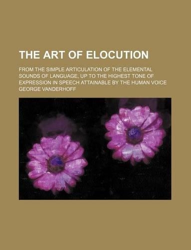 The Art of Elocution; From the Simple Articulation of the Elemental Sounds of Language, Up to the Highest Tone of Expression in Speech Attainable by the Human Voice