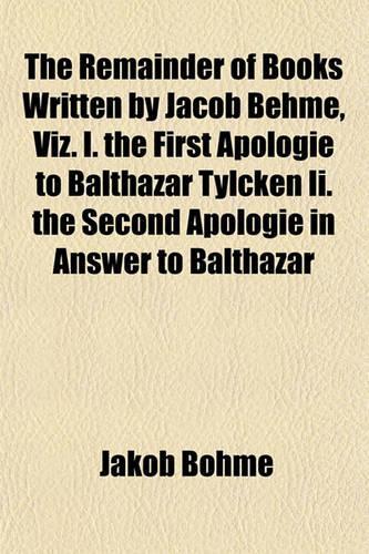 The Remainder of Books Written by Jacob Behme, Viz. I. the First Apologie to Balthazar Tylcken II. the Second Apologie in Answer to Balthazar