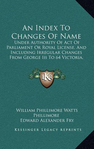 An Index to Changes of Name: Under Authority of Act of Parliament or Royal License, and Including Irregular Changes from George III to 64 Victoria, 1760 to 1901 (1905)