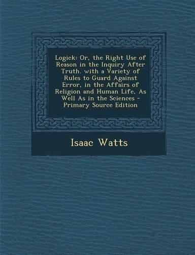 Logick: Or, the Right Use of Reason in the Inquiry After Truth. with a Variety of Rules to Guard Against Error, in the Affairs of Religion and Human Life, a(English)
