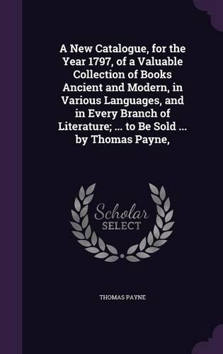 A New Catalogue, for the Year 1797, of a Valuable Collection of Books Ancient and Modern, in Various Languages, and in Every Branch of Literature; ... to Be Sold ... by Thomas Payne,