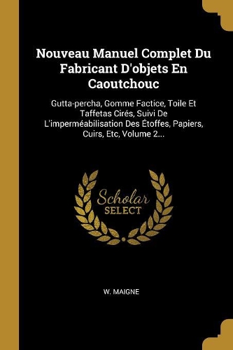 Nouveau Manuel Complet Du Fabricant D'objets En Caoutchouc: Gutta-percha, Gomme Factice, Toile Et Taffetas Cirés, Suivi De L'imperméabilisation Des Étoffes, Papiers, Cuirs, Etc, Volume 2...