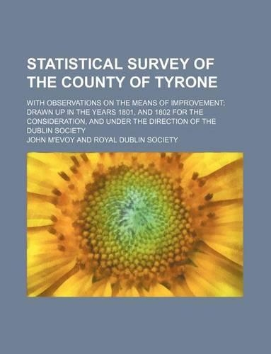 Statistical Survey of the County of Tyrone; With Observations on the Means of Improvement Drawn Up in the Years 1801, and 1802 for the Consideration, and Under the Direction of the Dublin Society
