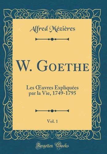 W. Goethe, Vol. 1: Les Oeuvres Expliquées Par La Vie, 1749-1795 (Classic Reprint)
