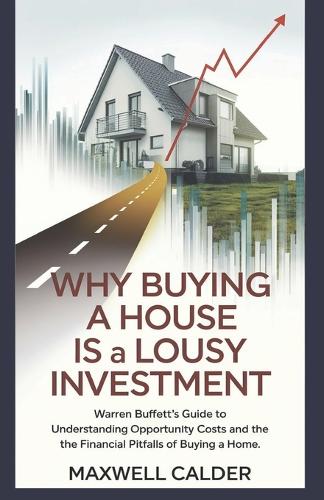 Why Buying a House is a LOUSY Investment: The Financial Truth Behind Homeownership: Warren Buffett's Guide to Understanding Opportunity Costs and the Financial Pitfalls of Buying a Home
