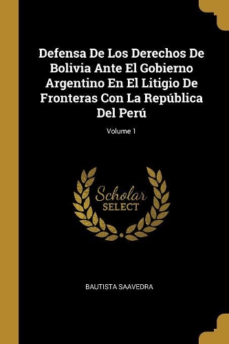 Defensa De Los Derechos De Bolivia Ante El Gobierno Argentino En El Litigio De Fronteras Con La República Del Perú; Volume 1