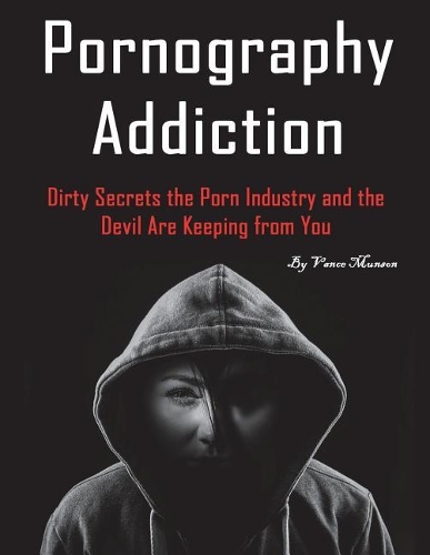 Pornography Addiction: Dirty Secrets the Porn Industry and the Devil Are Keeping from You