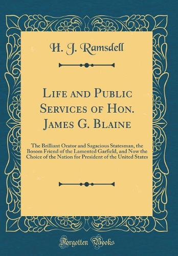 Life and Public Services of Hon. James G. Blaine: The Brilliant Orator and Sagacious Statesman, the Bosom Friend of the Lamented Garfield, and Now the Choice of the Nation for President of the United States (Classic Reprint)