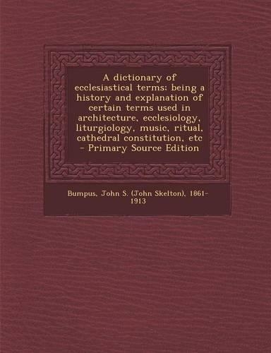 A Dictionary of Ecclesiastical Terms; Being a History and Explanation of Certain Terms Used in Architecture, Ecclesiology, Liturgiology, Music, Ritual, Cathedral Constitution, Etc