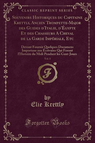 Souvenirs Historiques Du Capitaine Krettly, Ancien Trompette-Major Des Guides d'Italie, d'Égypte Et Des Chasseurs a Cheval de la Garde Impériale, Etc, Vol. 1: Devant Fournir Quelques Documens Importans Aux Écrivains Qui Feront l'Histoire Du MIDI Pendan(French)