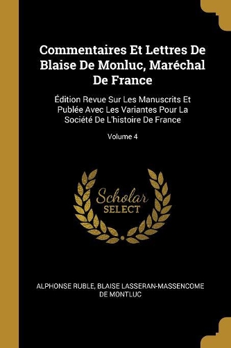 Commentaires Et Lettres De Blaise De Monluc, Maréchal De France: Édition Revue Sur Les Manuscrits Et Publée Avec Les Variantes Pour La Société De L'histoire De France; Volume 4