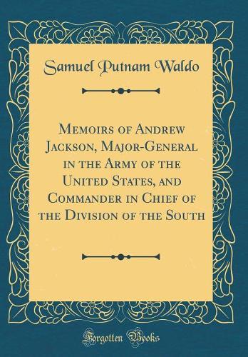 Memoirs of Andrew Jackson, Major-General in the Army of the United States, and Commander in Chief of the Division of the South (Classic Reprint)