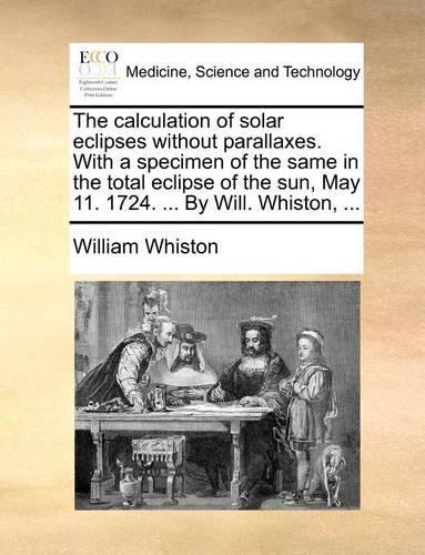 The Calculation of Solar Eclipses Without Parallaxes. with a Specimen of the Same in the Total Eclipse of the Sun, May 11. 1724. ... by Will. Whiston, ...