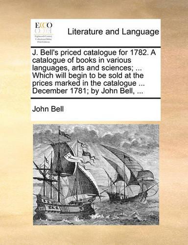 J. Bell's Priced Catalogue for 1782. a Catalogue of Books in Various Languages, Arts and Sciences; ... Which Will Begin to Be Sold at the Prices Marked in the Catalogue ... December 1781; By John Bell, ...