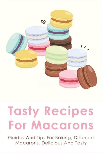 Tasty Recipes For Macarons: Guides And Tips For Baking, Different Macarons, Delicious And Tasty: Macaron Cookies Recipe Easy