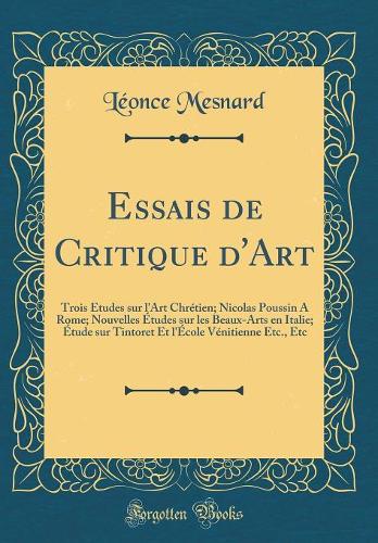 Essais de Critique d'Art: Trois Études sur l'Art Chrétien; Nicolas Poussin A Rome; Nouvelles Études sur les Beaux-Arts en Italie; Étude sur Tintoret Et l'École Vénitienne Etc., Etc (Classic Reprint)