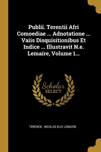 Publii. Terentii Afri Comoediae ... Adnotatione ... Vaiis Disquisitionibus Et Indice ... Illustravit N.e. Lemaire, Volume 1...