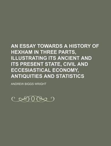 An Essay Towards a History of Hexham in Three Parts, Illustrating Its Ancient and Its Present State, Civil and Eccesiastical Economy, Antiquities and Statistics